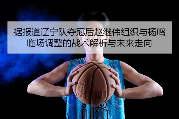 据报道辽宁队夺冠后赵继伟组织与杨鸣临场调整的战术解析与未来走向