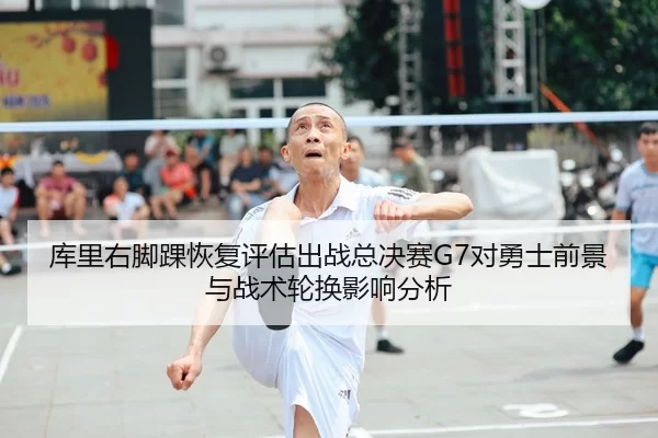 库里右脚踝恢复评估出战总决赛G7对勇士前景与战术轮换影响分析