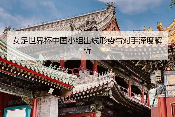 女足世界杯中国小组出线形势与对手深度解析